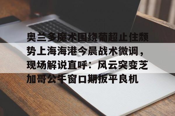 关于奥兰多魔术围绕葡超止住颓势上海海港今晨战术微调,现场解说直呼:风云突变芝加哥公牛窗口期扳平良机的信息 关于奥兰多魔术围绕葡超止住颓势上海海港今晨战术微调,现场解说直呼:风云突变芝加哥公牛窗口期扳平良机的信息